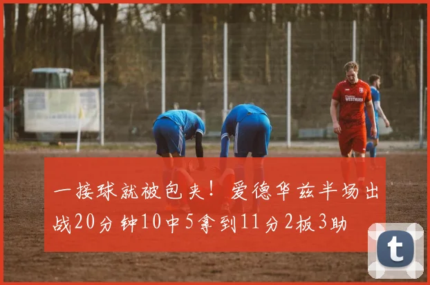 一接球就被包夹！爱德华兹半场出战20分钟10中5拿到11分2板3助