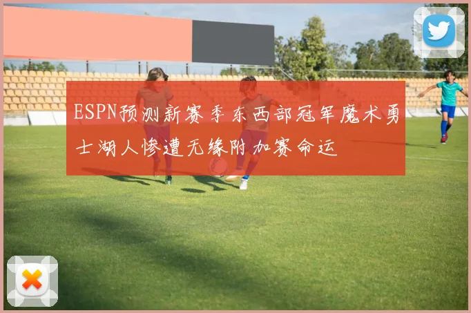 ESPN预测新赛季东西部冠军魔术勇士湖人惨遭无缘附加赛命运