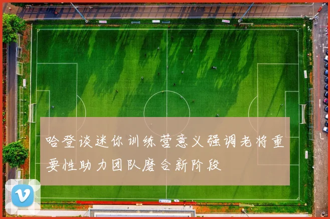 哈登谈迷你训练营意义强调老将重要性助力团队磨合新阶段