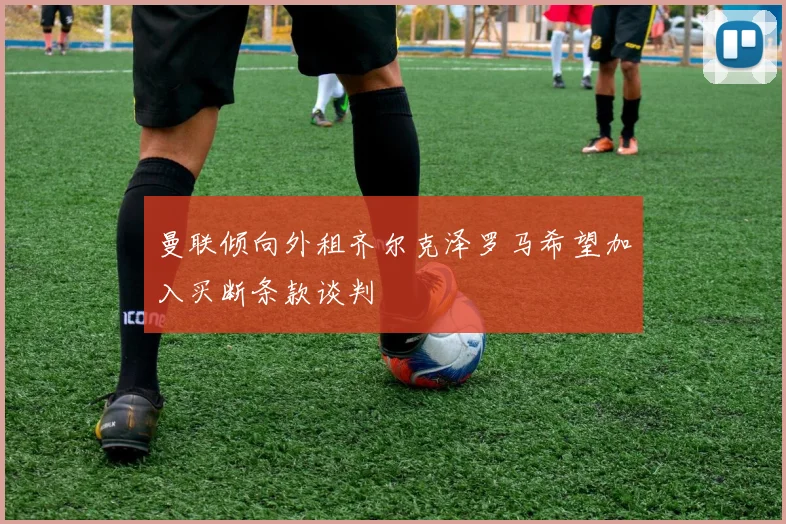 曼联倾向外租齐尔克泽罗马希望加入买断条款谈判