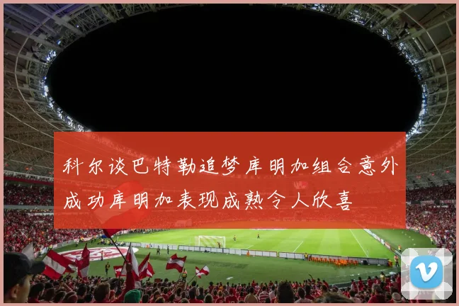 科尔谈巴特勒追梦库明加组合意外成功库明加表现成熟令人欣喜