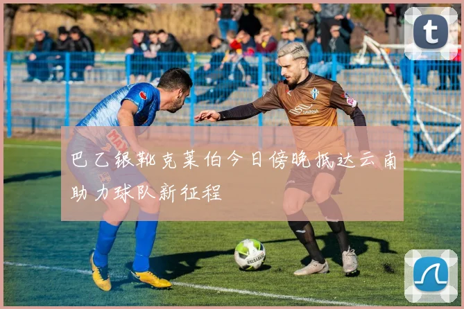 巴乙银靴克莱伯今日傍晚抵达云南助力球队新征程