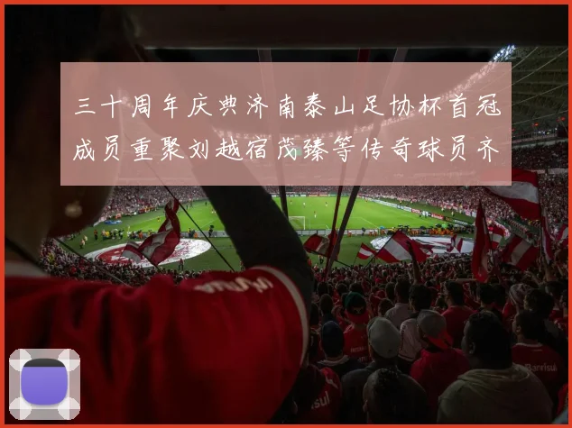 三十周年庆典济南泰山足协杯首冠成员重聚刘越宿茂臻等传奇球员齐聚一堂