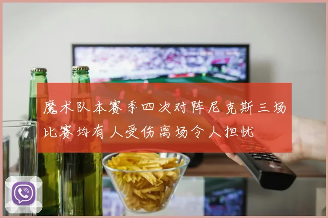 魔术队本赛季四次对阵尼克斯三场比赛均有人受伤离场令人担忧