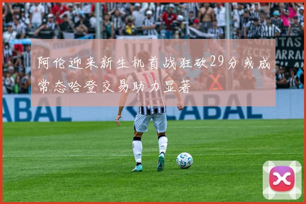 阿伦迎来新生机首战狂砍29分或成常态哈登交易助力显著