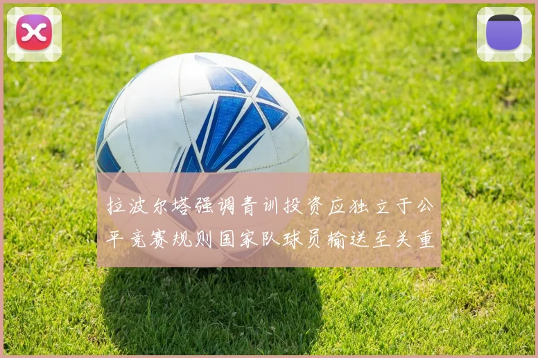 拉波尔塔强调青训投资应独立于公平竞赛规则国家队球员输送至关重要