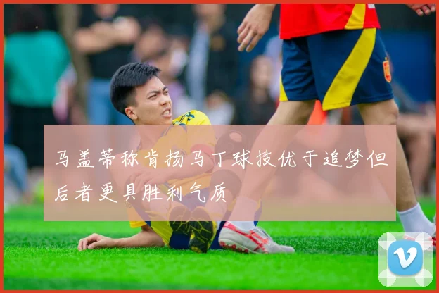 马盖蒂称肯扬马丁球技优于追梦但后者更具胜利气质