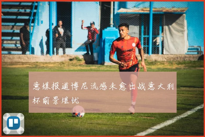 意媒报道博尼流感未愈出战意大利杯前景堪忧