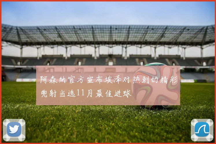 阿森纳官方宣布埃泽对热刺的精彩兜射当选11月最佳进球