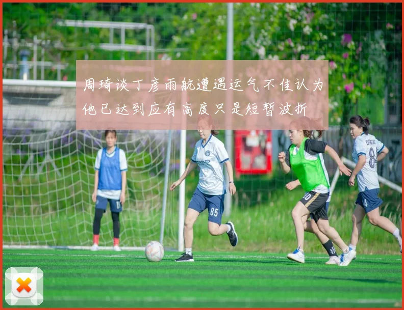 周琦谈丁彦雨航遭遇运气不佳认为他已达到应有高度只是短暂波折