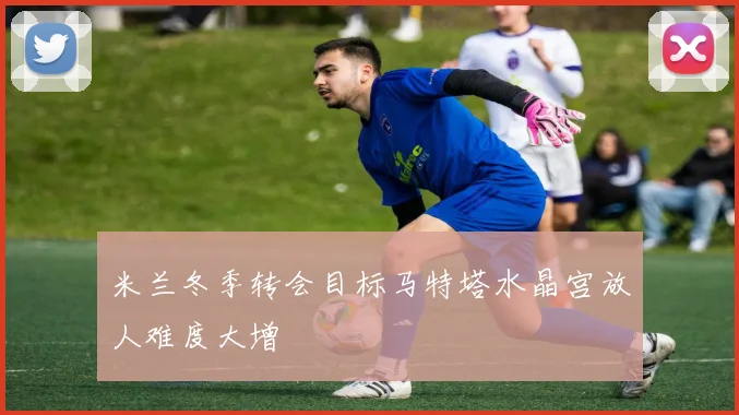 米兰冬季转会目标马特塔水晶宫放人难度大增