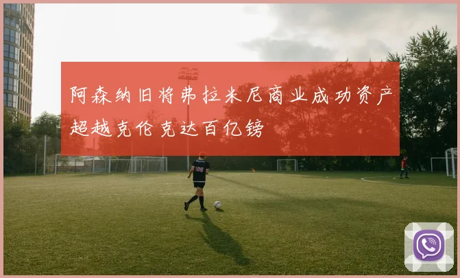 阿森纳旧将弗拉米尼商业成功资产超越克伦克达百亿镑