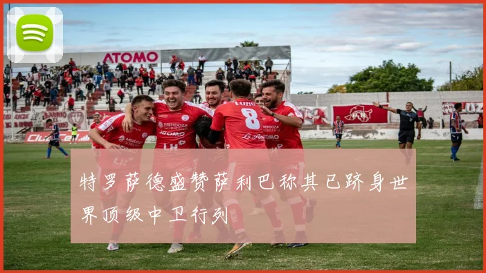 特罗萨德盛赞萨利巴称其已跻身世界顶级中卫行列