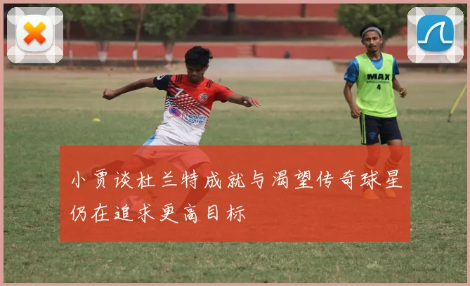 小贾谈杜兰特成就与渴望传奇球星仍在追求更高目标