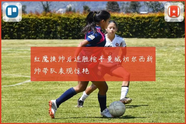 红魔换帅后连胜枪手曼城切尔西新帅带队表现惊艳