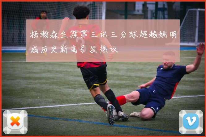 杨瀚森生涯第三记三分球超越姚明成历史新高引发热议