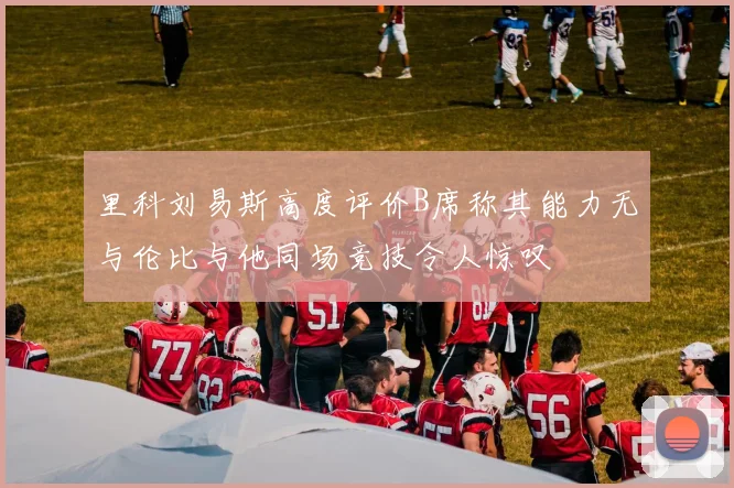 里科刘易斯高度评价B席称其能力无与伦比与他同场竞技令人惊叹