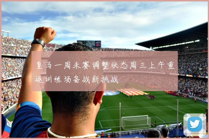 皇马一周未赛调整状态周三上午重返训练场备战新挑战