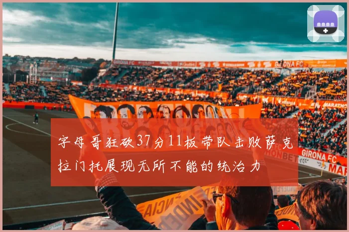 字母哥狂砍37分11板带队击败萨克拉门托展现无所不能的统治力