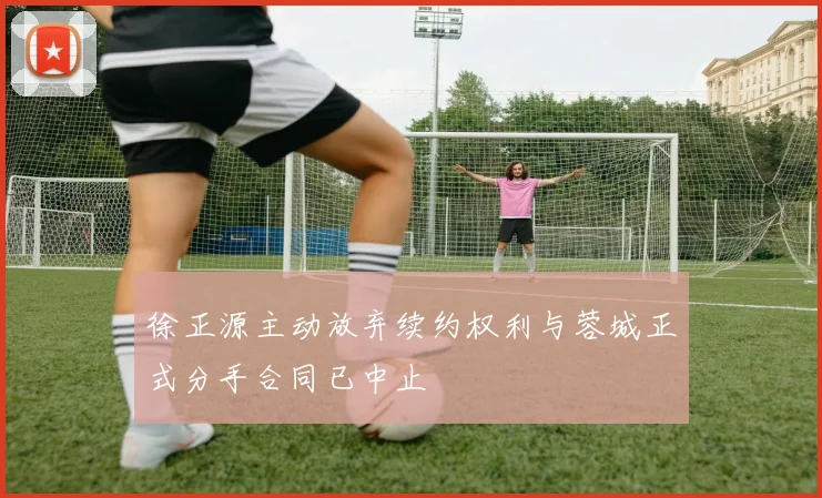 徐正源主动放弃续约权利与蓉城正式分手合同已中止