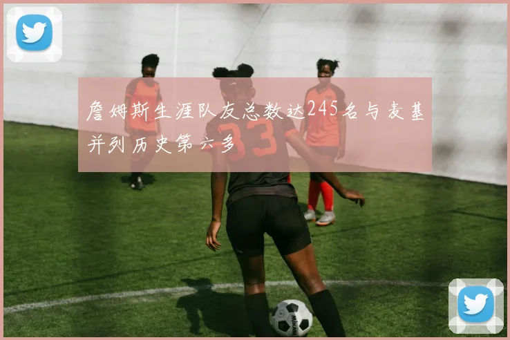 詹姆斯生涯队友总数达245名与麦基并列历史第六多