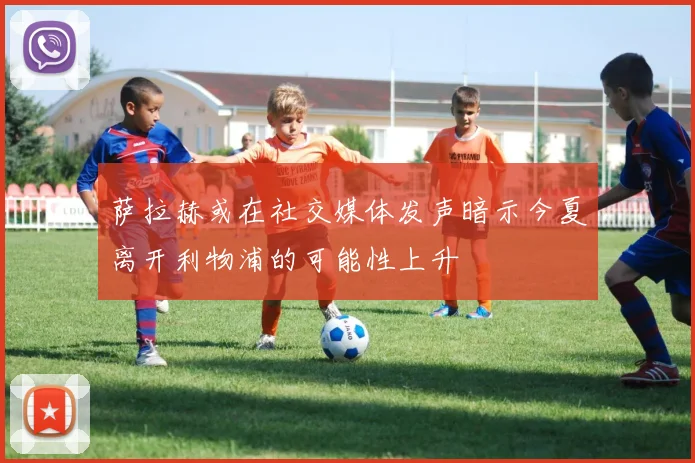 萨拉赫或在社交媒体发声暗示今夏离开利物浦的可能性上升