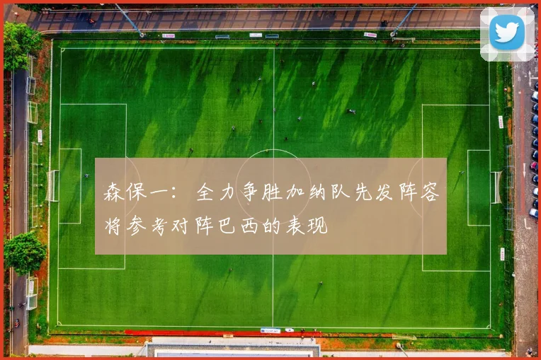 森保一：全力争胜加纳队先发阵容将参考对阵巴西的表现